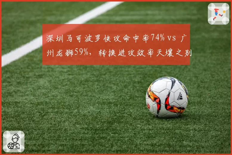 深圳马可波罗快攻命中率74% vs 广州龙狮59%,转换进攻效率天壤之别
