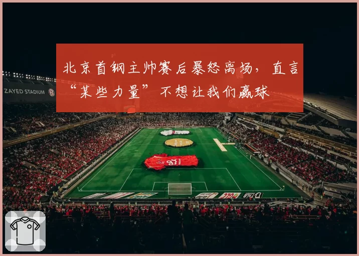 北京首钢主帅赛后暴怒离场，直言“某些力量”不想让我们赢球