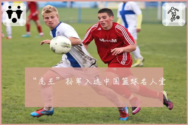 “虎王”孙军入选中国篮球名人堂