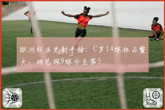 欧洲杯历史射手榜：C罗14球独占鳌头，姆巴佩9球升至第5