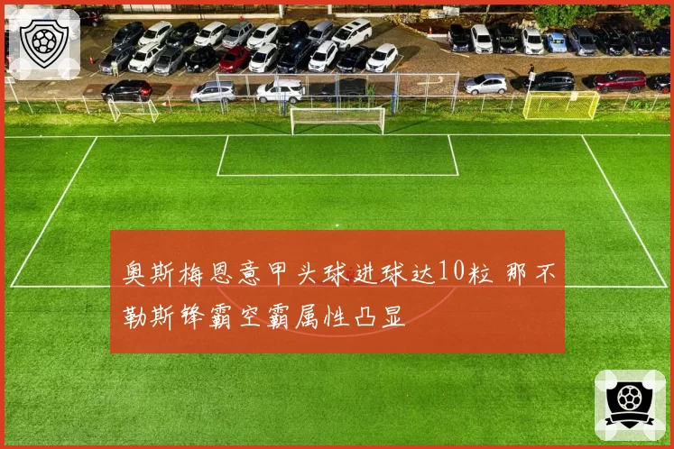 奥斯梅恩意甲头球进球达10粒 那不勒斯锋霸空霸属性凸显