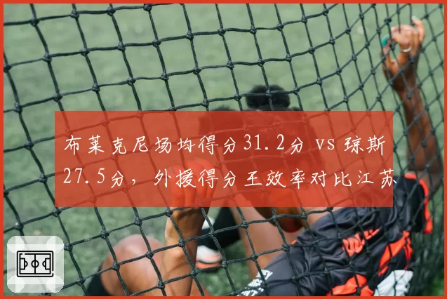 布莱克尼场均得分31.2分 vs 琼斯27.5分，外援得分王效率对比江苏更胜一筹