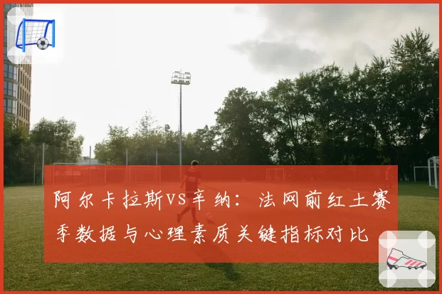 阿尔卡拉斯vs辛纳:法网前红土赛季数据与心理素质关键指标对比