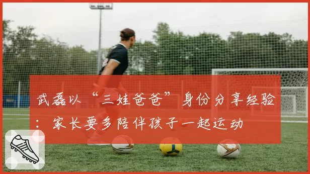 武磊以“三娃爸爸”身份分享经验：家长要多陪伴孩子一起运动
