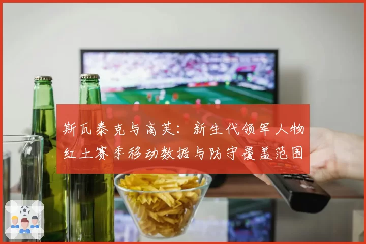 斯瓦泰克与高芙：新生代领军人物红土赛季移动数据与防守覆盖范围对比