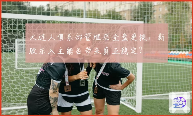 大连人俱乐部管理层全盘更换，新股东入主能否带来真正稳定？