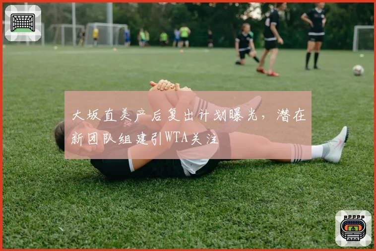 大坂直美产后复出计划曝光,潜在新团队组建引WTA关注