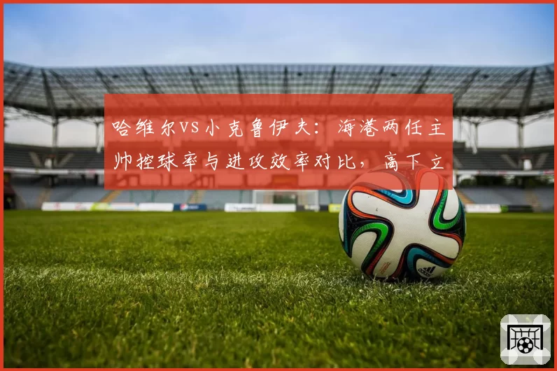 哈维尔vs小克鲁伊夫：海港两任主帅控球率与进攻效率对比，高下立判