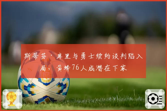 斯蒂芬·库里与勇士续约谈判陷入僵局，黄蜂76人成潜在下家