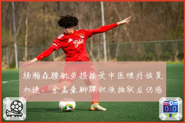 杨瀚森腰肌劳损接受中医理疗恢复加速,余嘉豪脚踝积液抽取后仍感酸痛