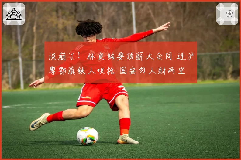 谈崩了！林良铭要顶薪大合同 连沪粤鄂滇铁人哄抢 国安勿人财两空
