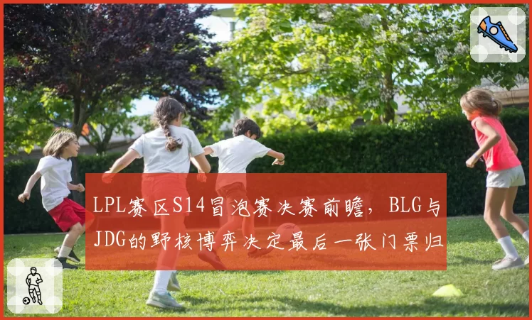 LPL赛区S14冒泡赛决赛前瞻，BLG与JDG的野核博弈决定最后一张门票归属