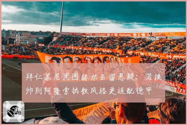 拜仁慕尼黑图赫尔去留悬疑：若换帅则阿隆索执教风格更适配德甲