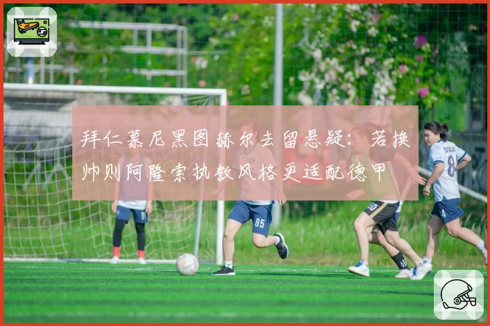 拜仁慕尼黑图赫尔去留悬疑：若换帅则阿隆索执教风格更适配德甲