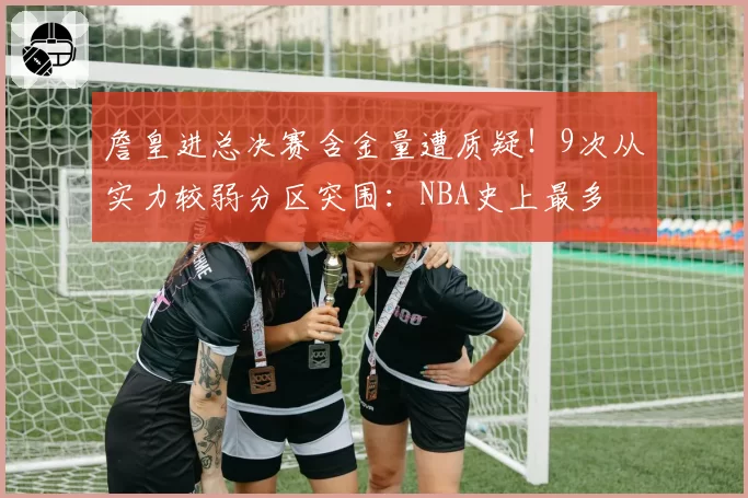 詹皇进总决赛含金量遭质疑！9次从实力较弱分区突围：NBA史上最多