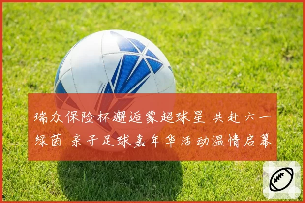 瑞众保险杯邂逅蒙超球星 共赴六一绿茵 亲子足球嘉年华活动温情启幕