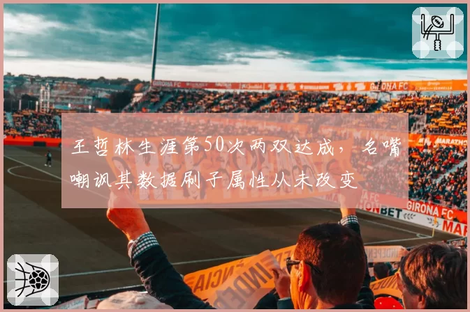 王哲林生涯第50次两双达成,名嘴嘲讽其数据刷子属性从未改变