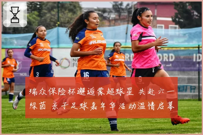 瑞众保险杯邂逅蒙超球星 共赴六一绿茵 亲子足球嘉年华活动温情启幕