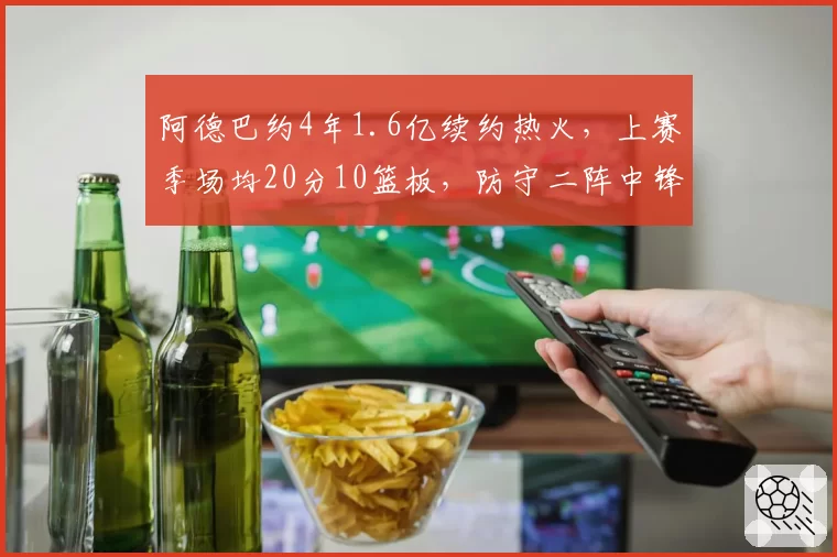 阿德巴约4年1.6亿续约热火，上赛季场均20分10篮板，防守二阵中锋留队