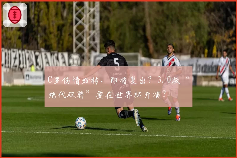 C罗伤情好转，即将复出？3.0版“绝代双骄”要在世界杯开演？