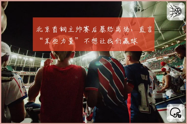 北京首钢主帅赛后暴怒离场,直言“某些力量”不想让我们赢球