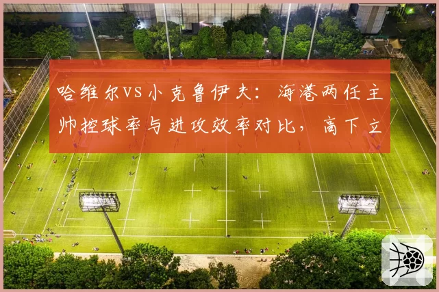 哈维尔vs小克鲁伊夫：海港两任主帅控球率与进攻效率对比，高下立判