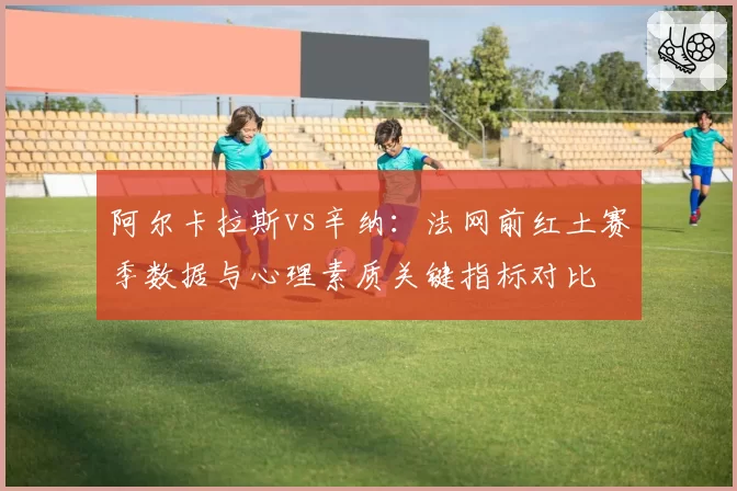 阿尔卡拉斯vs辛纳:法网前红土赛季数据与心理素质关键指标对比