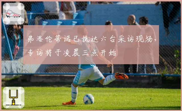 弗洛伦蒂诺已抵达六台采访现场,专访将于凌晨三点开始