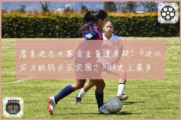 詹皇进总决赛含金量遭质疑!9次从实力较弱分区突围:NBA史上最多