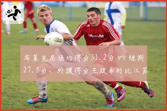 布莱克尼场均得分31.2分 vs 琼斯27.5分，外援得分王效率对比江苏更胜一筹
