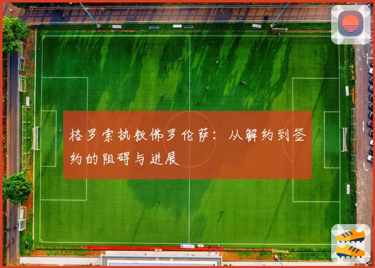 格罗索执教佛罗伦萨：从解约到签约的阻碍与进展