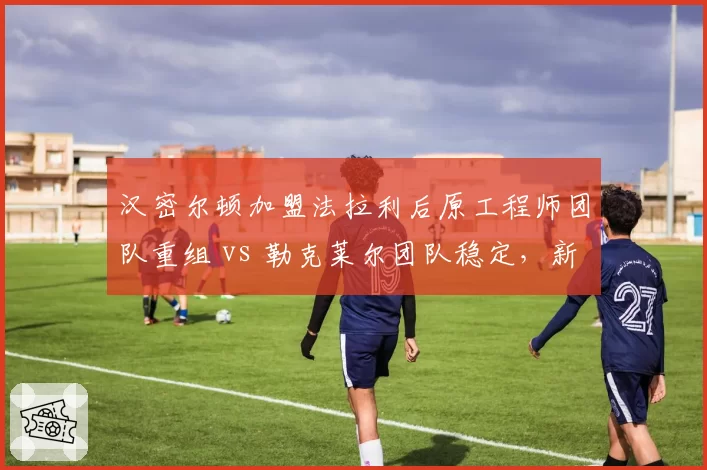 汉密尔顿加盟法拉利后原工程师团队重组 vs 勒克莱尔团队稳定，新老组合磨合速度对比