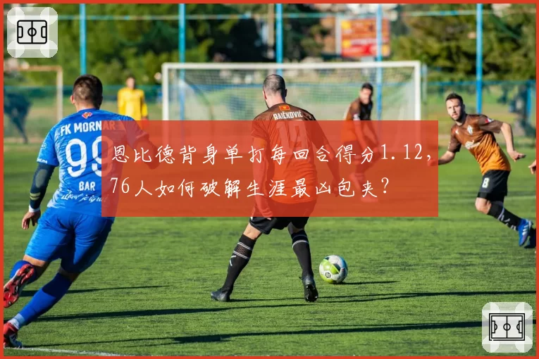 恩比德背身单打每回合得分1.12，76人如何破解生涯最凶包夹？