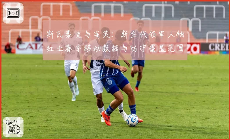 斯瓦泰克与高芙：新生代领军人物红土赛季移动数据与防守覆盖范围对比