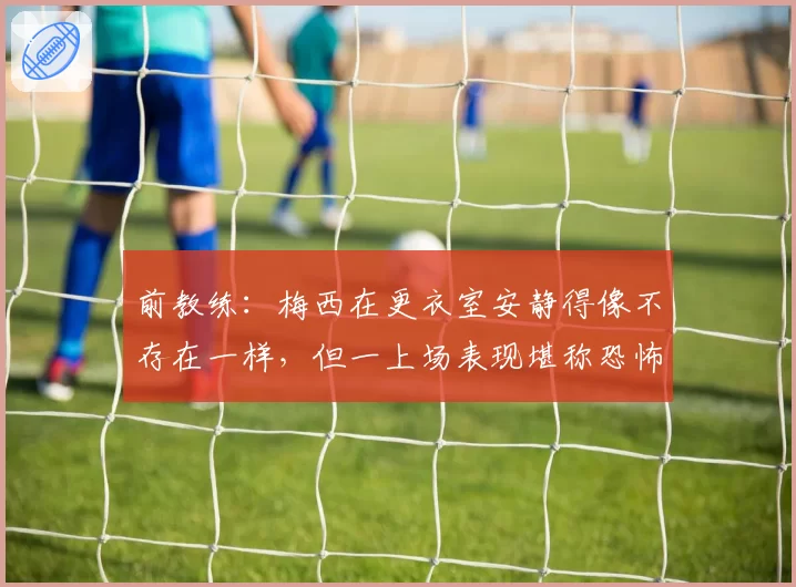 前教练：梅西在更衣室安静得像不存在一样，但一上场表现堪称恐怖