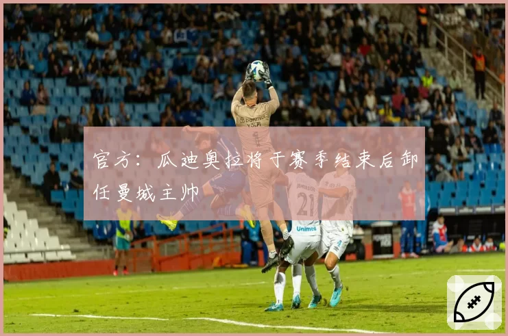 官方:瓜迪奥拉将于赛季结束后卸任曼城主帅