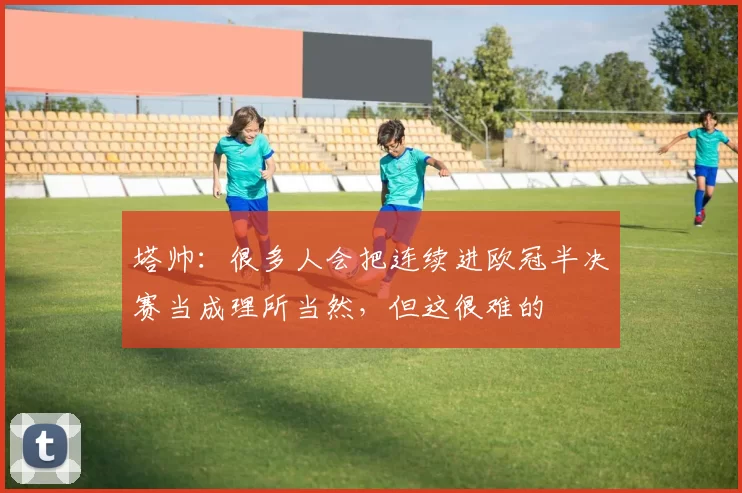 塔帅：很多人会把连续进欧冠半决赛当成理所当然，但这很难的