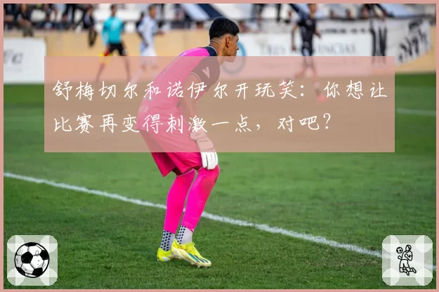 舒梅切尔和诺伊尔开玩笑：你想让比赛再变得刺激一点，对吧？